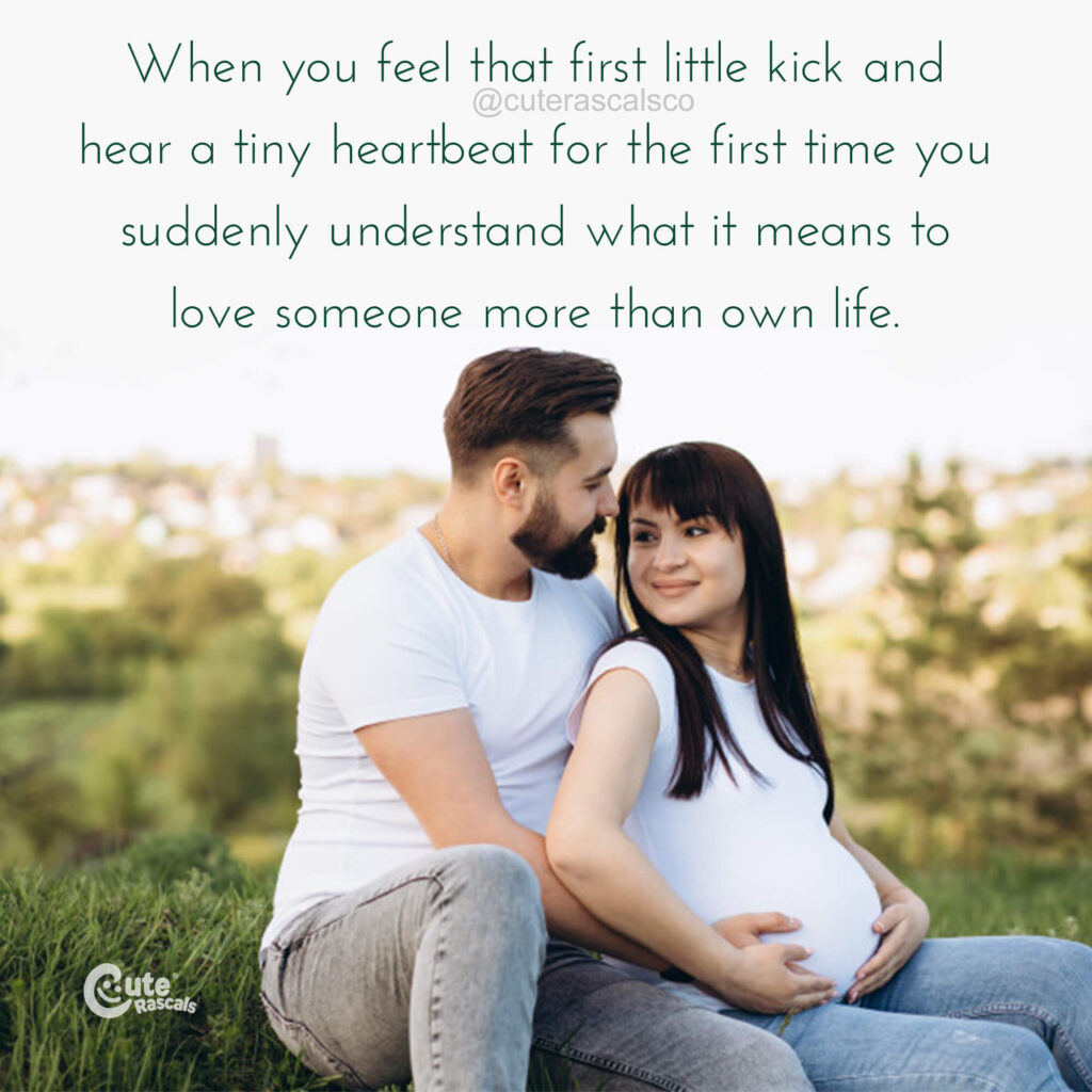 When you feel that first little kick and hear a tiny heartbeat for the first time you suddenly understand what it means to love someone more than own life. A maternity quote.