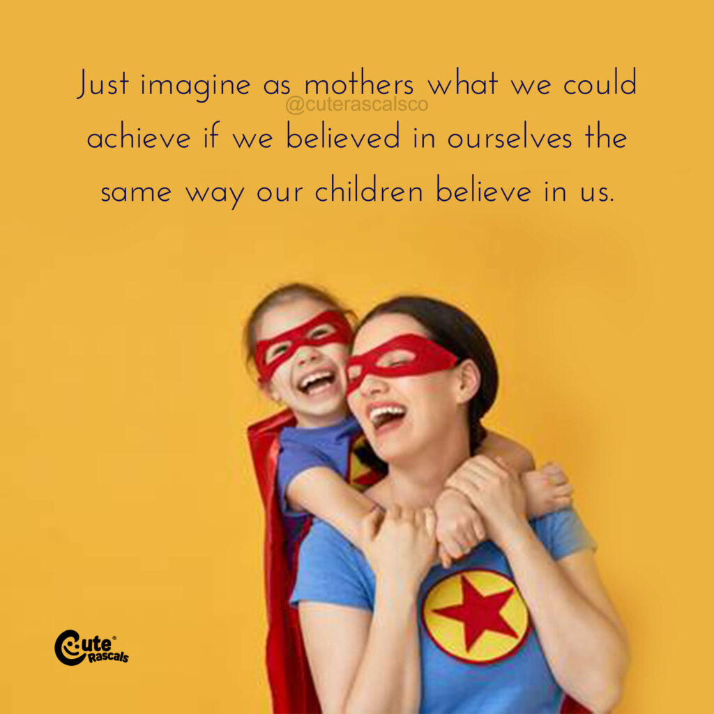 Just imagine as mother what we could achieve if we believed in ourselves the same way our children believe in us.  
