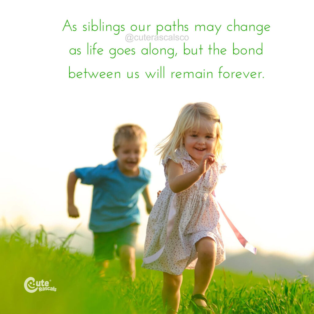 As siblings our paths may change as life goes along, but the bond between us will remain forever. - Love for siblings quote