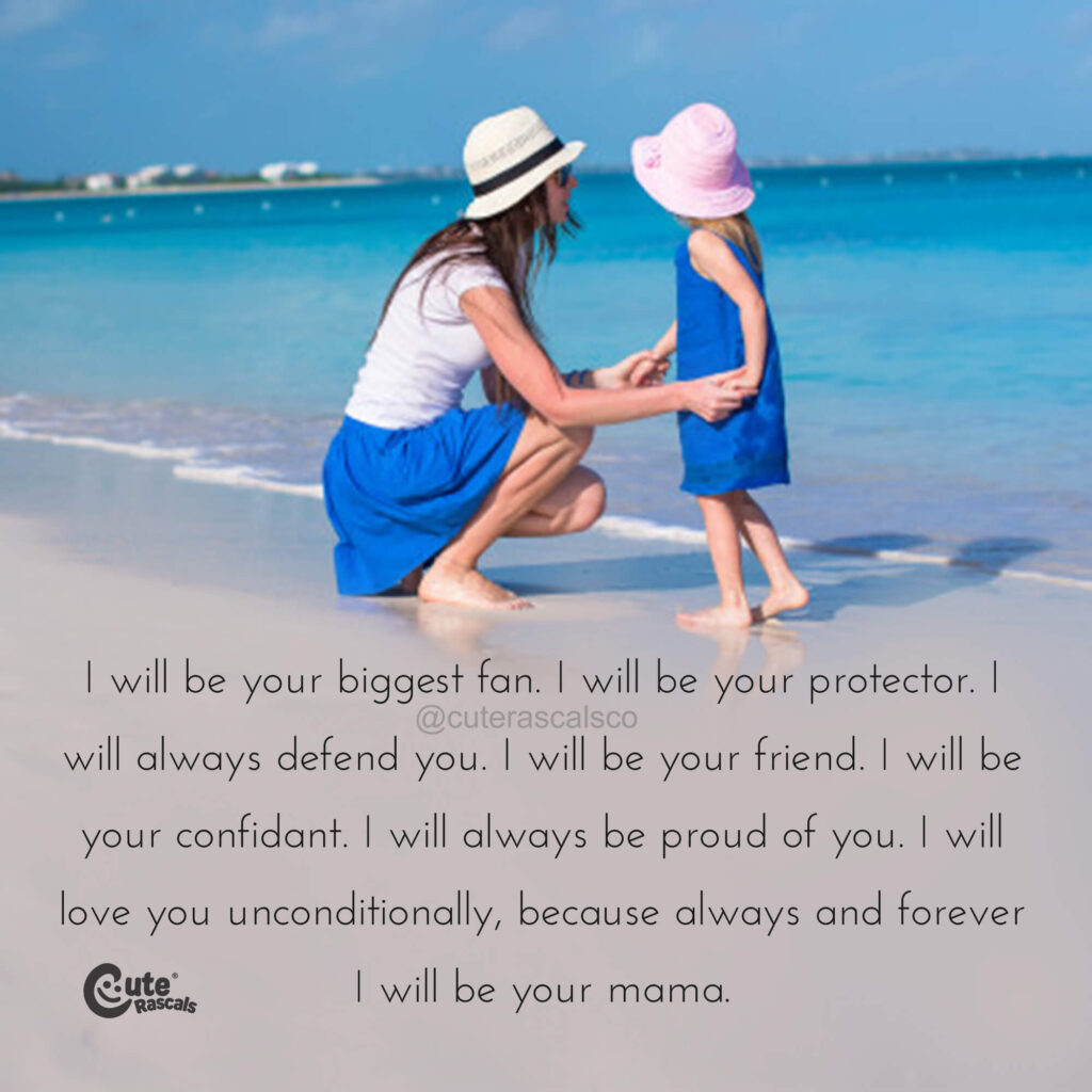 I will be your biggest fan. I will be your protector. I will always defend you. I will be your friend. I will be your confidant. I will always be proud of you. I will love you unconditionally, because always and forever I will be your mama.