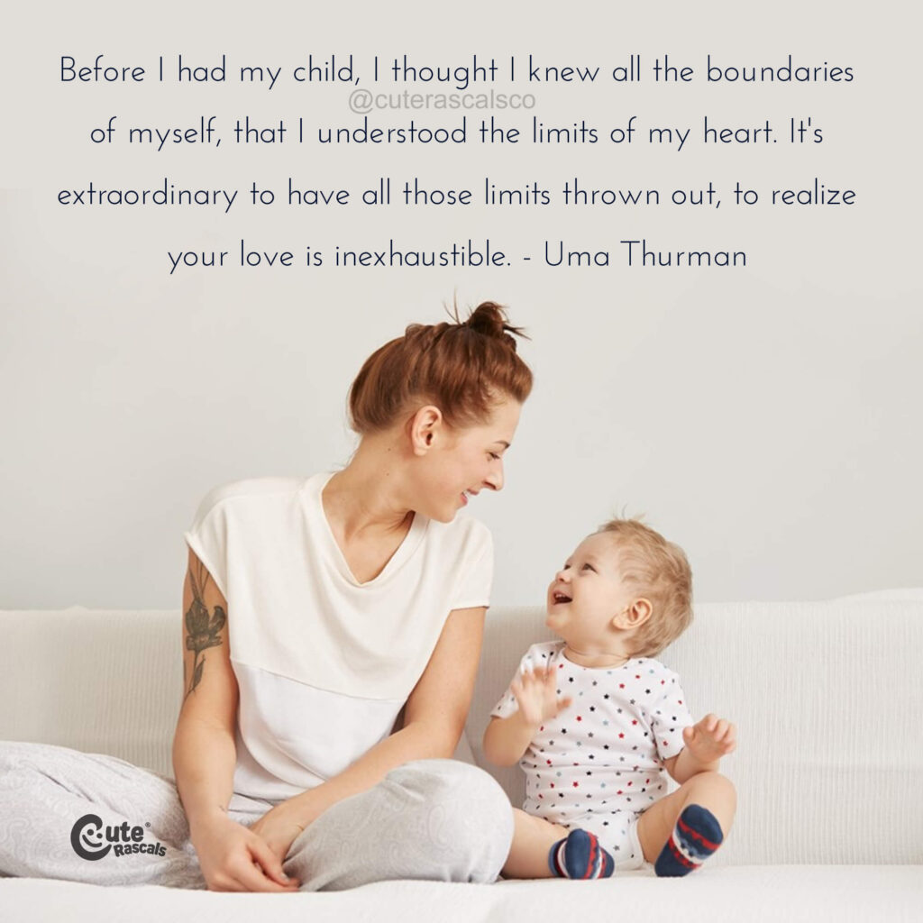 Before I had my child, I thought I knew all the boundaries of myself, that I understood the limits of my heart. It's extraordinary to have all those limits thrown out, to realize your love is inexhaustible. - Uma Thurman quote - I love my children quote