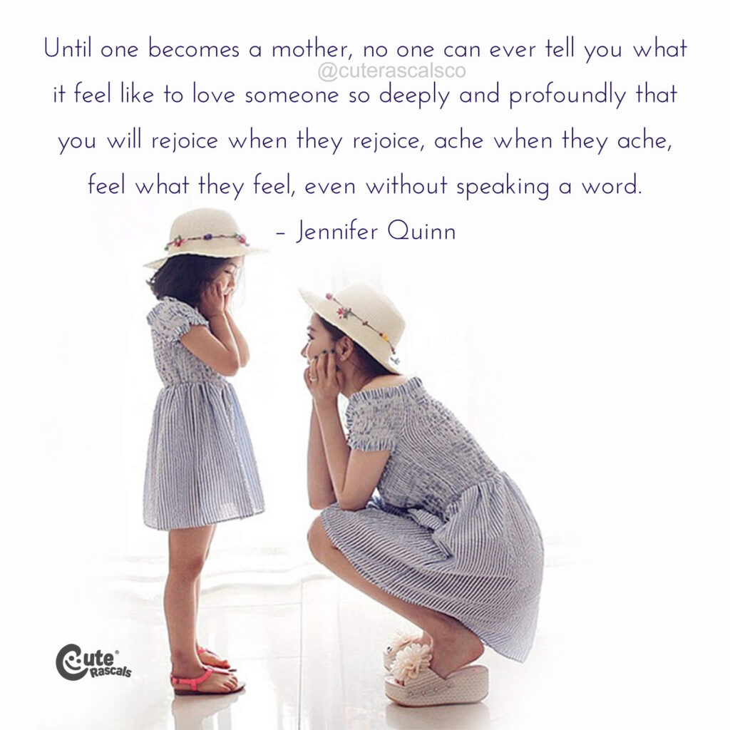 Until one becomes a mother, no one can ever tell you what it feel like to love someone so deeply and profoundly that you will rejoice when they rejoice, ache when they ache, feel what they feel, even without speaking a word. – Jennifer Quinn quote