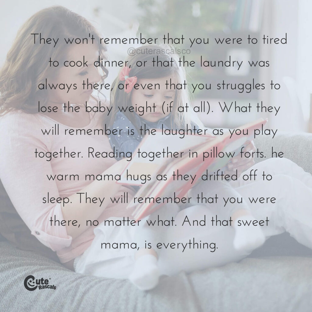 They won't remember that you were to tired to cook dinner, or that the laundry was always there, or even that you struggles to lose the baby weight (if at all). What they will remember is the laughter as you play together. Reading together in pillow forts. he warm mama hugs as they drifted off to sleep. They will remember that you were there, no matter what. And that sweet mama, is everything.