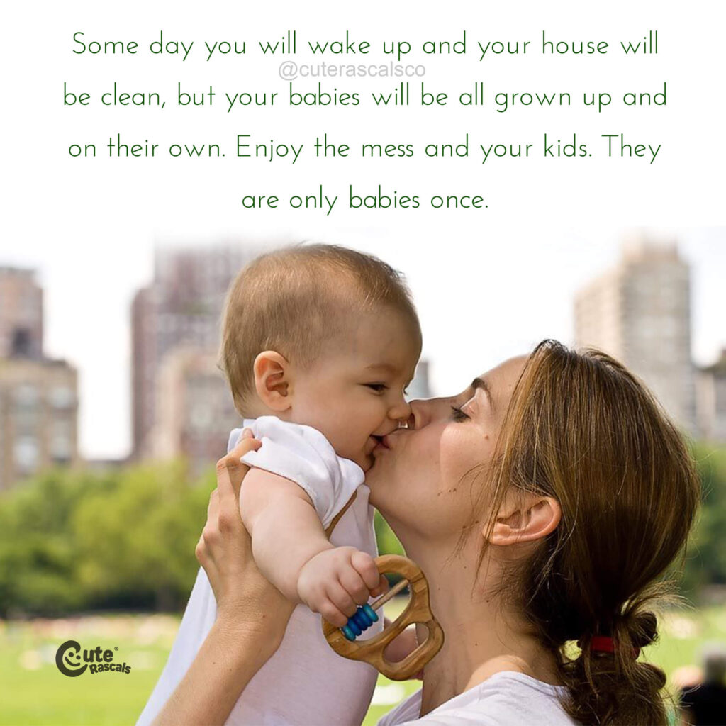 Some day you will wake up and your house will be clean, but your babies will be all grown up and on their own. Enjoy the mess and your kids. They are only babies once. - Love of a mother quotes