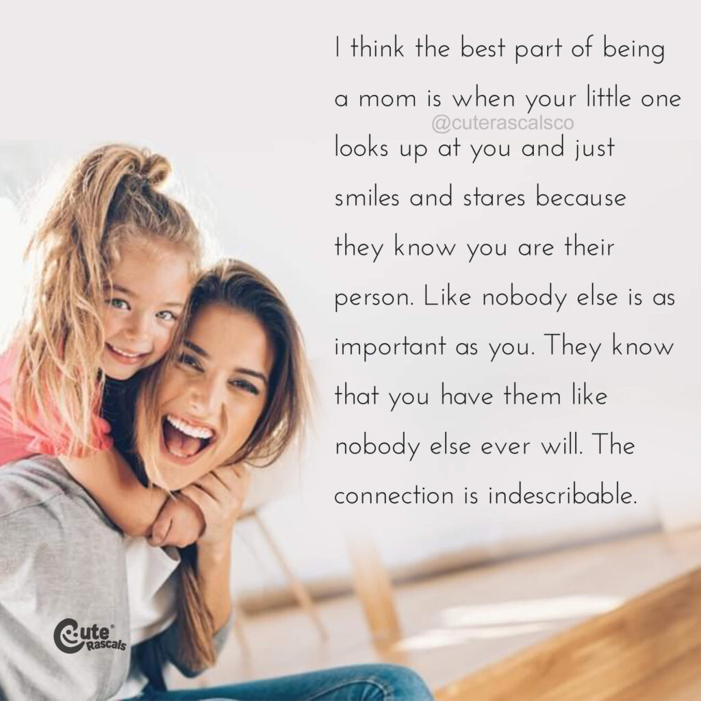 I think the best part of being a mom is when your little one looks up at you and just smiles and stares because they know you are their person. Like nobody else is as important as you. They know that you have them like nobody else ever will. The connection is indescribable. - Love of a mother quotes
