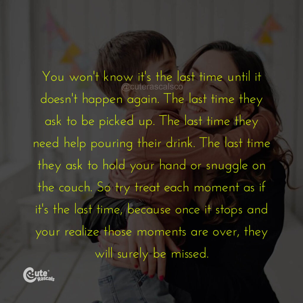 You won't know it's the last time until it doesn't happen again. The last time they ask to be picked up. The last time they need help pouring their drink. The last time they ask to hold your hand or snuggle on the couch. So try treat each moment as if it's the last time, because once it stops and your realize those moments are over, they will surely be missed. - Mother's love quotes