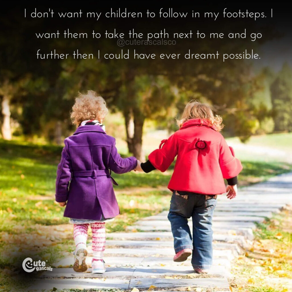 I don't want my children to follow in my footsteps. I want them to take the path next to me and go further then I could have ever dreamt possible. - Mom's love quotes