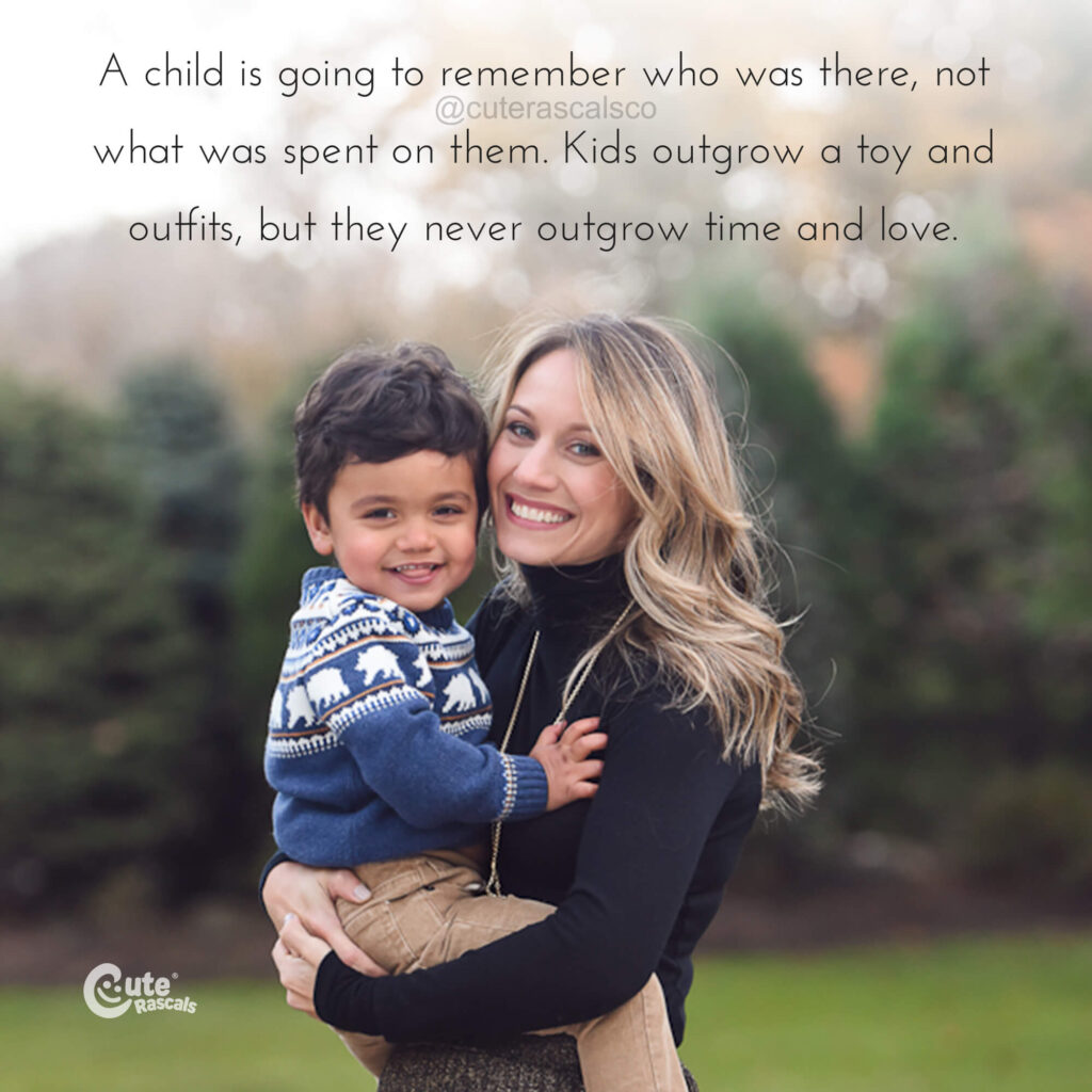A child is going to remember who was there, not what was spent on them. Kids outgrow a toy and outfits, but they never outgrow time and love. - Mom's love quotes