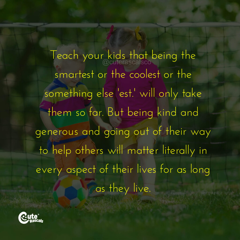 Teach your kids that being the smartest or the coolest or the something else 'est.' will only take them so far. But being kind and generous and going out of their way to help others will matter literally in every aspect of their lives for as long as they live. - Love of a mother quotes