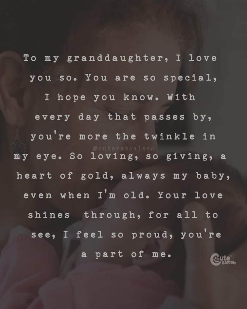 To my granddaughter, I love you so. You are so special, I hope you know. With every day that passes by, you're more the twinkle in my eye. So loving, so giving, a heart of gold, always my baby, even when I'm old. Your love shines through, for all to see, I feel so proud, you're a part of me