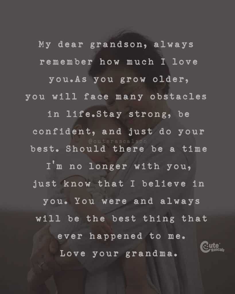 My dear grandson, always remember how much I love you. As you grow older, you will face many obstacles in life. Stay strong, be confident, and just do your best. Should there be a time I'm no longer with you, just know that I believe in you. You were and always will be the best thing that ever happened to me. Love your grandma