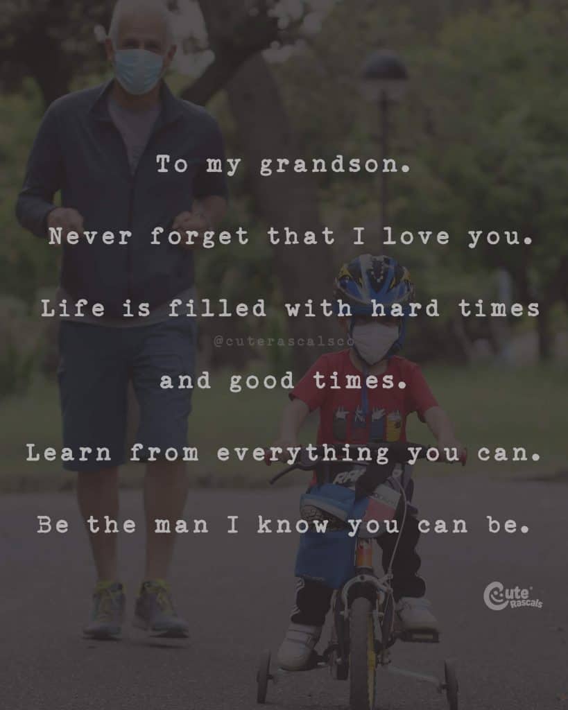 To my grandson. Never forget that I love you. Life is filled with hard times and good times. Learn from everything you can. Be the man I know you can be
