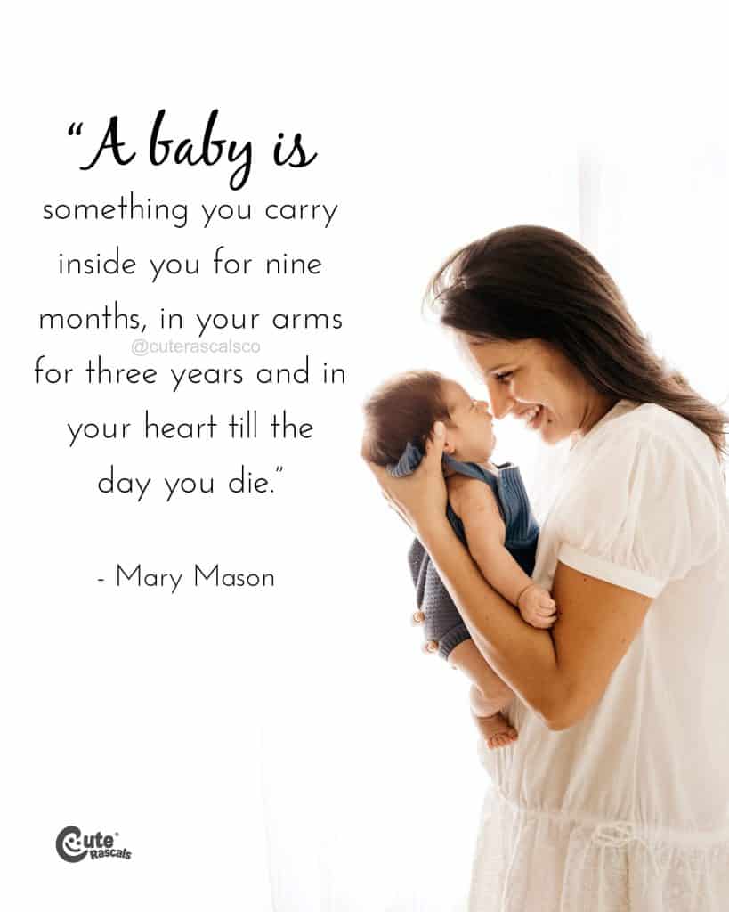 A baby is something you carry inside you for nine months, in your arms for three years and in your heart till the day you die.