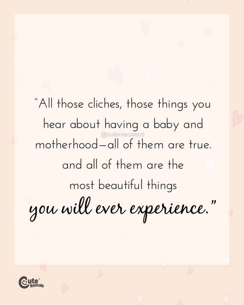 All those cliches, those things you hear about having a baby and motherhood—all of them are true. And all of them are the most beautiful things you will ever experience