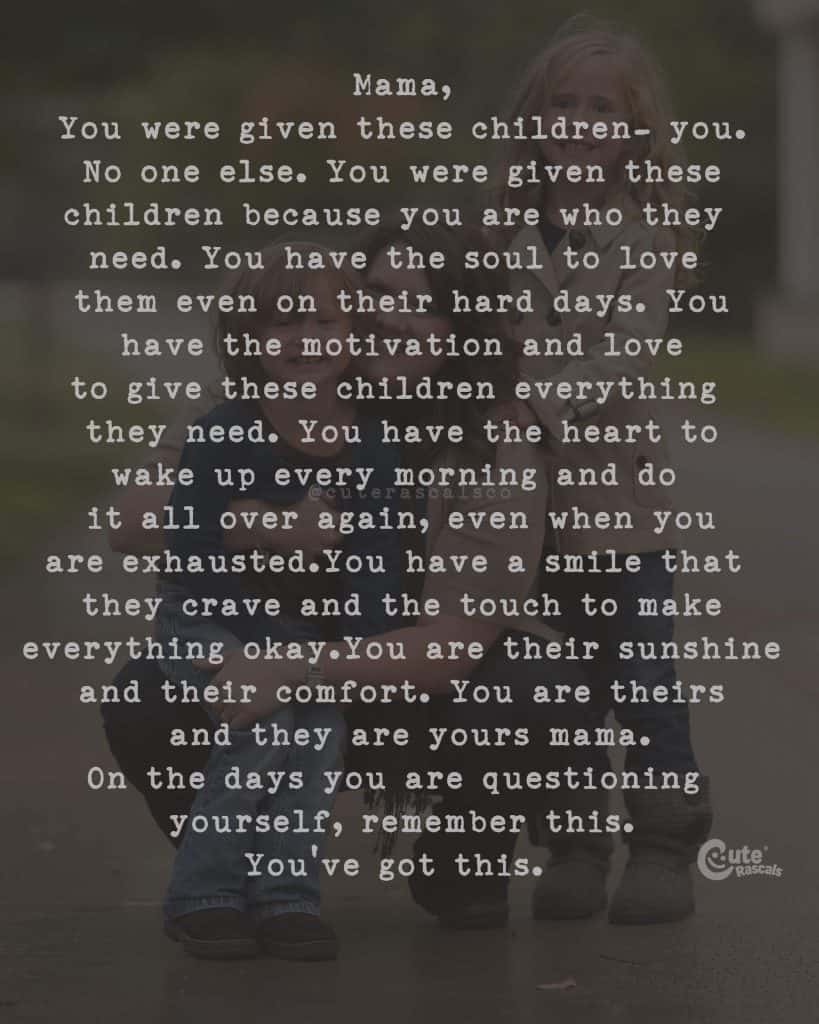 Mama, You were given these children. You. No one else. You were given these children because you are who they need. You have the soul to love them even on their hard days. You have the motivation and love to give these children everything they need. You have the heart to wake up every morning and do it all over again, even when you are exhausted.You have a smile that they crave and the touch to make everything okay.You are their sunshine and their comfort. You are theirs and they are yours mama. On the days you are questioning yourself, remember this. You've got this