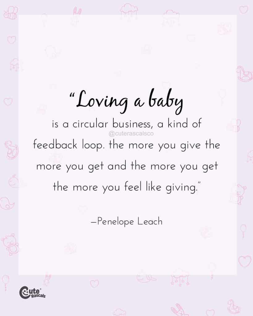 Loving a baby is a circular business, a kind of feedback loop. The more you give the more you get and the more you get the more you feel like giving