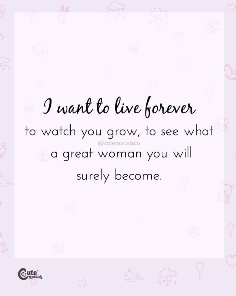 I want to live forever to watch you grow, to see what a great woman you will surely become
