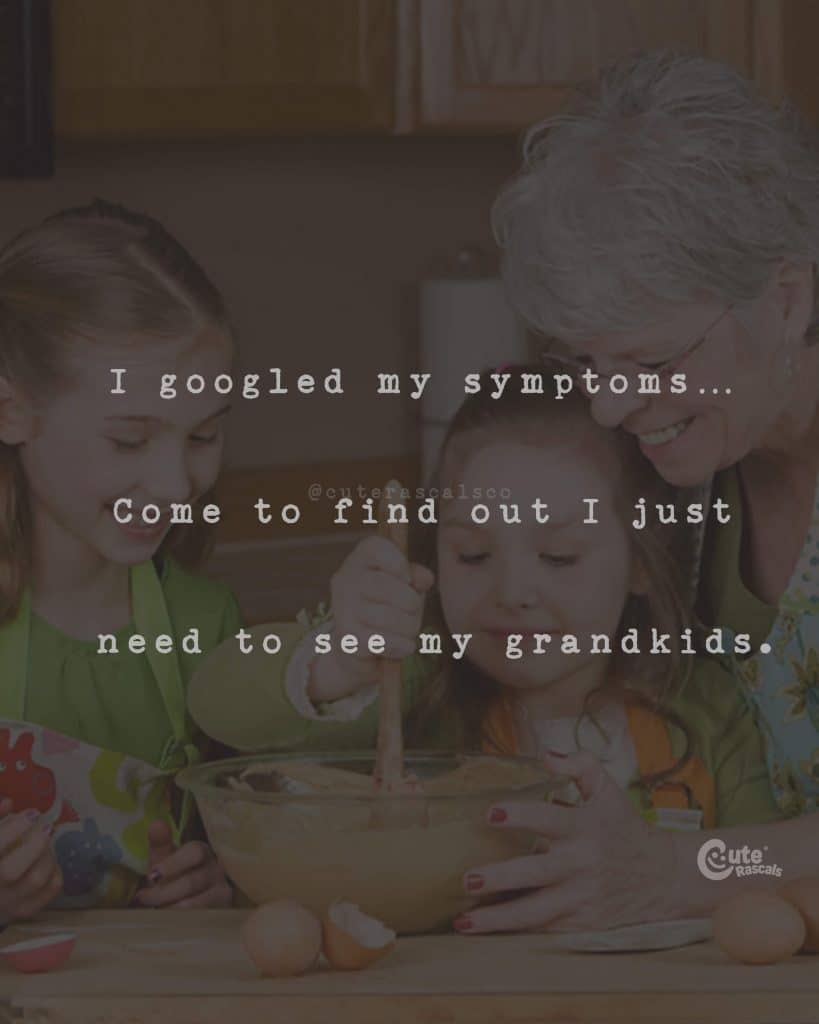 I googled my symptoms.Come to find out I just need to see my grandkids
