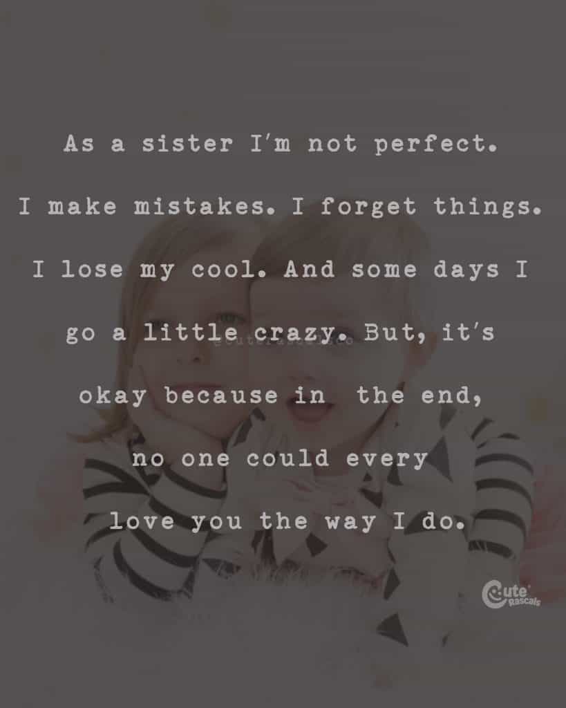 As a sister I'm not perfect. I make mistakes. I forget things. I lose my cool. And some days I go a little crazy. But, it's okay because in the end, no one could every love you the way I do