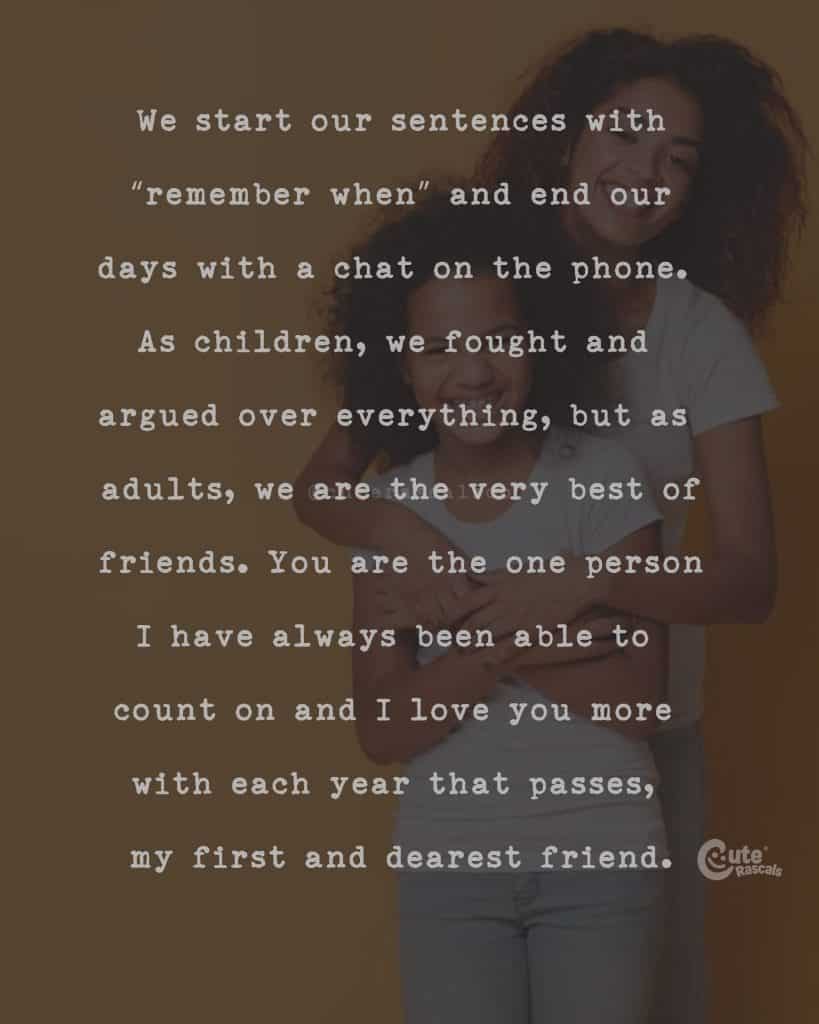 We start our sentences with "remember when" and end our days with a chat on the phone. As children, we fought and argued over everything, but as adults, we are the very best of friends. You are the one person I have always been able to count on and I love you more with each year that passes, my first and dearest friend