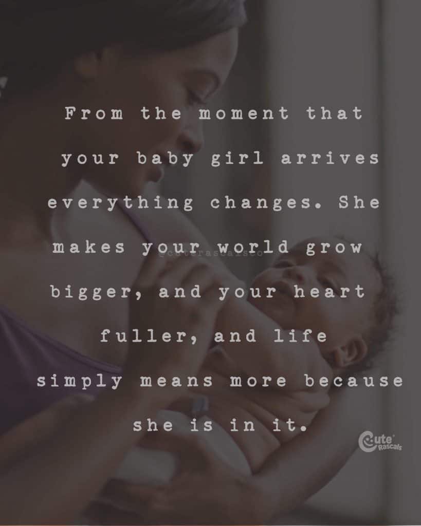 From the moment that your baby girl arrives everything changes. She makes your world grow bigger, and your heart fuller, and life simply means more because she is in it