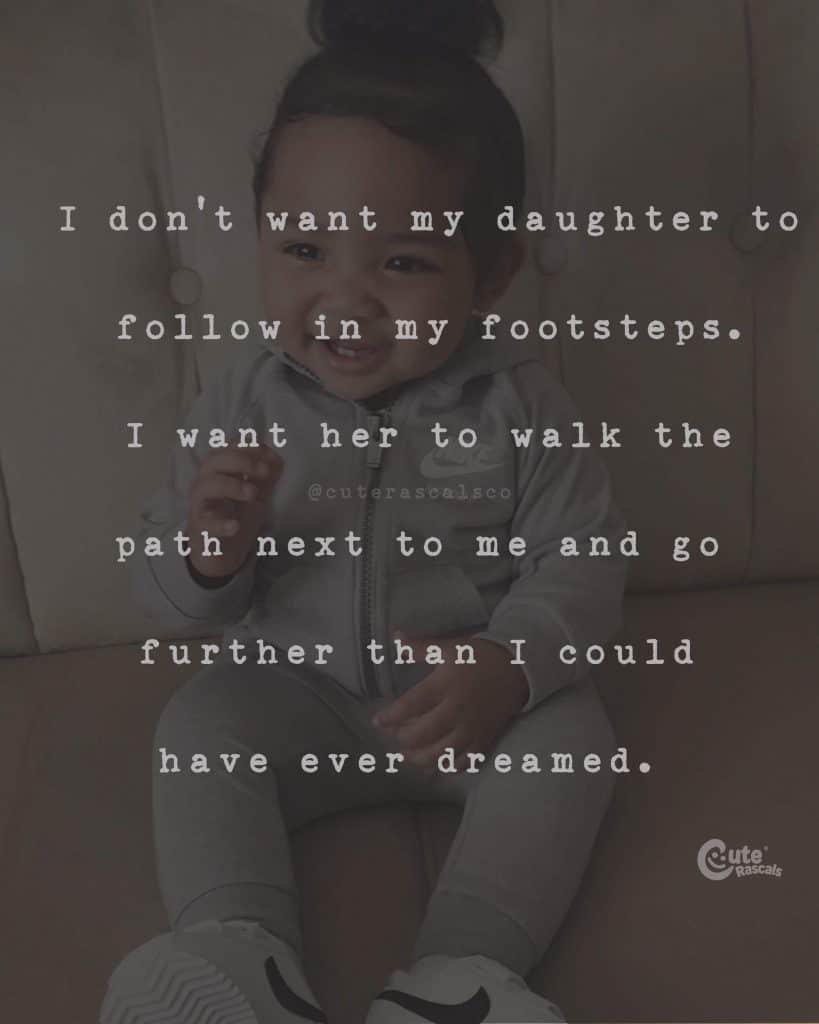 I don't want my daughter to follow in my footsteps. I want her to walk the path next to me and go further than I could have ever dreamed