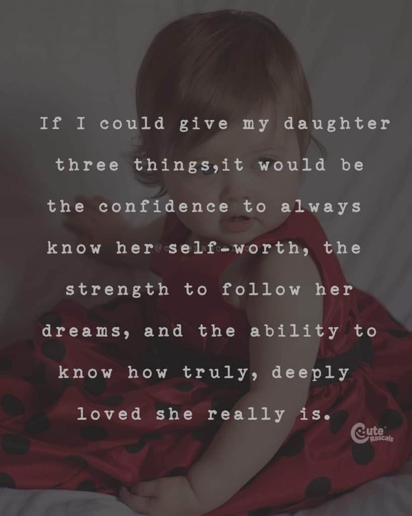 If I could give my daughter three things, it would be the confidence to always know her self-worthy the strength to follow her dreams, and the ability to know how truly, deeply loved she really is